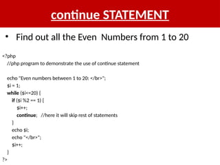 continue STATEMENT
<?php
//php program to demonstrate the use of continue statement
echo "Even numbers between 1 to 20: </br>";
$i = 1;
while ($i<=20) {
if ($i %2 == 1) {
$i++;
continue; //here it will skip rest of statements
}
echo $i;
echo "</br>";
$i++;
}
?>
• Find out all the Even Numbers from 1 to 20
 
