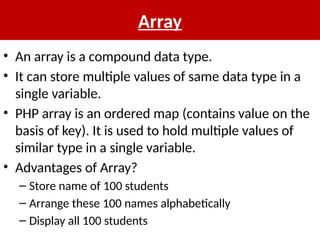 Array
• An array is a compound data type.
• It can store multiple values of same data type in a
single variable.
• PHP array is an ordered map (contains value on the
basis of key). It is used to hold multiple values of
similar type in a single variable.
• Advantages of Array?
– Store name of 100 students
– Arrange these 100 names alphabetically
– Display all 100 students
 