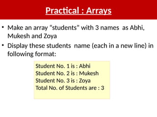 Practical : Arrays
• Make an array “students” with 3 names as Abhi,
Mukesh and Zoya
• Display these students name (each in a new line) in
following format:
Student No. 1 is : Abhi
Student No. 2 is : Mukesh
Student No. 3 is : Zoya
Total No. of Students are : 3
 