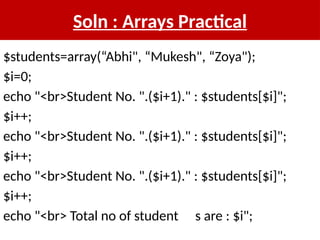 Soln : Arrays Practical
$students=array(“Abhi", “Mukesh", “Zoya");
$i=0;
echo "<br>Student No. ".($i+1)." : $students[$i]";
$i++;
echo "<br>Student No. ".($i+1)." : $students[$i]";
$i++;
echo "<br>Student No. ".($i+1)." : $students[$i]";
$i++;
echo "<br> Total no of student s are : $i";
 