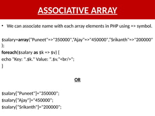 ASSOCIATIVE ARRAY
• We can associate name with each array elements in PHP using => symbol.
$salary=array(“Puneet"=>"350000",“Ajay"=>"450000",“Srikanth"=>"200000"
);
foreach($salary as $k => $v) {
echo "Key: ".$k." Value: ".$v."<br/>";
}
OR
$salary[“Puneet"]="350000";
$salary[“Ajay"]="450000";
$salary[“Srikanth"]="200000";
 
