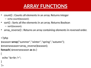 ARRAY FUNCTIONS
• count() : Counts all elements in an array. Returns Integer
– echo count($season);
• sort() : Sorts all the elements in an array. Returns Boolean
– sort($season);
• array_reverse() : Returns an array containing elements in reversed order.
<?php
$season=array("summer","winter","spring","autumn");
$reverseseason=array_reverse($season);
foreach( $reverseseason as $s )
{
echo "$s<br />";
}
?>
 