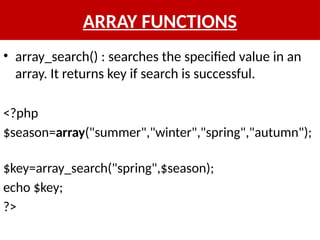 ARRAY FUNCTIONS
• array_search() : searches the specified value in an
array. It returns key if search is successful.
<?php
$season=array("summer","winter","spring","autumn");
$key=array_search("spring",$season);
echo $key;
?>
 