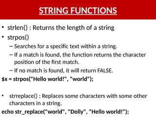 STRING FUNCTIONS
• strlen() : Returns the length of a string
• strpos()
– Searches for a specific text within a string.
– If a match is found, the function returns the character
position of the first match.
– If no match is found, it will return FALSE.
$x = strpos("Hello world!", "world");
• strreplace() : Replaces some characters with some other
characters in a string.
echo str_replace("world", "Dolly", "Hello world!");
 