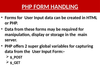 PHP FORM HANDLING
• Forms for User Input data can be created in HTML
or PHP.
• Data from these forms may be required for
manipulation, display or storage in the main
server.
• PHP offers 2 super global variables for capturing
data from the User Input Form:-
 $_POST
 $_GET
 