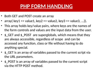 PHP FORM HANDLING
• Both GET and POST create an array
• array( key1 => value1, key2 => value2, key3 => value3, ...)).
• This array holds key/value pairs, where keys are the names of
the form controls and values are the input data from the user.
• $_GET and $_POST are superglobals, which means that they
are always accessible, regardless of scope and can be
accessed any function, class or file without having to do
anything special.
• $_GET is an array of variables passed to the current script via
the URL parameters.
• $_POST is an array of variables passed to the current script
via the HTTP POST method.
 