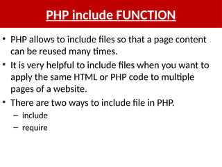 PHP include FUNCTION
• PHP allows to include files so that a page content
can be reused many times.
• It is very helpful to include files when you want to
apply the same HTML or PHP code to multiple
pages of a website.
• There are two ways to include file in PHP.
– include
– require
 