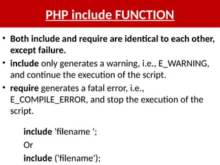 PHP include FUNCTION
• Both include and require are identical to each other,
except failure.
• include only generates a warning, i.e., E_WARNING,
and continue the execution of the script.
• require generates a fatal error, i.e.,
E_COMPILE_ERROR, and stop the execution of the
script.
include 'filename ';
Or
include ('filename');
 
