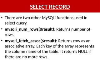 SELECT RECORD
• There are two other MySQLi functions used in
select query.
• mysqli_num_rows($result): Returns number of
rows.
• mysqli_fetch_assoc($result): Returns row as an
associative array. Each key of the array represents
the column name of the table. It returns NULL if
there are no more rows.
 