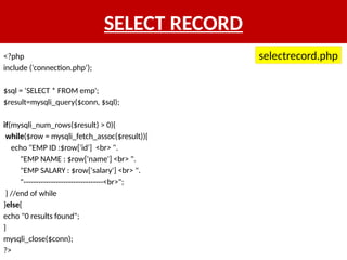 SELECT RECORD
<?php
include (‘connection.php’);
$sql = 'SELECT * FROM emp';
$result=mysqli_query($conn, $sql);
if(mysqli_num_rows($result) > 0){
while($row = mysqli_fetch_assoc($result)){
echo "EMP ID :$row['id'] <br> ".
"EMP NAME : $row['name'] <br> ".
"EMP SALARY : $row['salary'] <br> ".
"--------------------------------<br>";
} //end of while
}else{
echo "0 results found";
}
mysqli_close($conn);
?>
selectrecord.php
 
