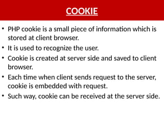 COOKIE
• PHP cookie is a small piece of information which is
stored at client browser.
• It is used to recognize the user.
• Cookie is created at server side and saved to client
browser.
• Each time when client sends request to the server,
cookie is embedded with request.
• Such way, cookie can be received at the server side.
 