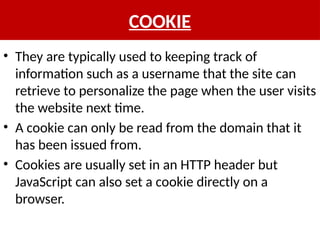 COOKIE
• They are typically used to keeping track of
information such as a username that the site can
retrieve to personalize the page when the user visits
the website next time.
• A cookie can only be read from the domain that it
has been issued from.
• Cookies are usually set in an HTTP header but
JavaScript can also set a cookie directly on a
browser.
 