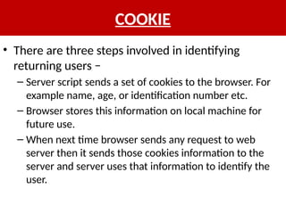 COOKIE
• There are three steps involved in identifying
returning users −
– Server script sends a set of cookies to the browser. For
example name, age, or identification number etc.
– Browser stores this information on local machine for
future use.
– When next time browser sends any request to web
server then it sends those cookies information to the
server and server uses that information to identify the
user.
 
