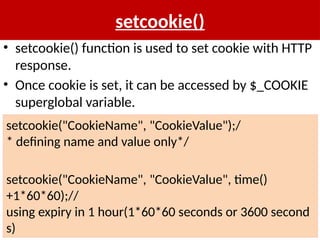 setcookie()
• setcookie() function is used to set cookie with HTTP
response.
• Once cookie is set, it can be accessed by $_COOKIE
superglobal variable.
setcookie("CookieName", "CookieValue");/
* defining name and value only*/
setcookie("CookieName", "CookieValue", time()
+1*60*60);//
using expiry in 1 hour(1*60*60 seconds or 3600 second
s)
 