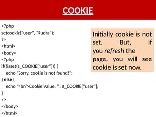 COOKIE
<?php
setcookie("user", “Rudra");
?>
<html>
<body>
<?php
if(!isset($_COOKIE["user"])) {
echo "Sorry, cookie is not found!";
} else {
echo "<br/>Cookie Value: " . $_COOKIE["user"];
}
?>
</body>
</html>
Initially cookie is not
set. But, if
you refresh the
page, you will see
cookie is set now.
 