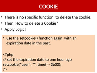COOKIE
• There is no specific function to delete the cookie.
• Then, How to delete a Cookie?
• Apply Logic!
• use the setcookie() function again with an
expiration date in the past.
<?php
// set the expiration date to one hour ago
setcookie("user", "", time() - 3600);
?>
 