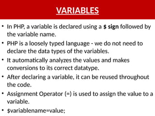 VARIABLES
• In PHP, a variable is declared using a $ sign followed by
the variable name.
• PHP is a loosely typed language - we do not need to
declare the data types of the variables.
• It automatically analyzes the values and makes
conversions to its correct datatype.
• After declaring a variable, it can be reused throughout
the code.
• Assignment Operator (=) is used to assign the value to a
variable.
• $variablename=value;
 