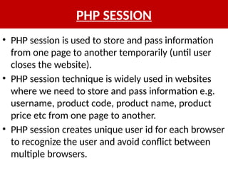 PHP SESSION
• PHP session is used to store and pass information
from one page to another temporarily (until user
closes the website).
• PHP session technique is widely used in websites
where we need to store and pass information e.g.
username, product code, product name, product
price etc from one page to another.
• PHP session creates unique user id for each browser
to recognize the user and avoid conflict between
multiple browsers.
 