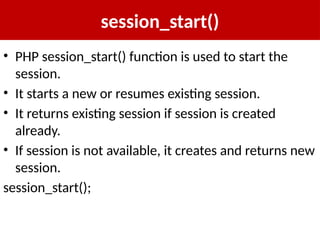 session_start()
• PHP session_start() function is used to start the
session.
• It starts a new or resumes existing session.
• It returns existing session if session is created
already.
• If session is not available, it creates and returns new
session.
session_start();
 