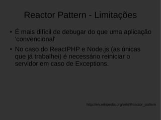 Reactor Pattern - Limitações
● É mais difícil de debugar do que uma aplicação
'convencional'
● No caso do ReactPHP e Node.js (as únicas
que já trabalhei) é necessário reiniciar o
servidor em caso de Exceptions.
http://en.wikipedia.org/wiki/Reactor_pattern
 