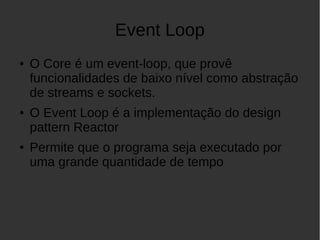 Event Loop
● O Core é um event-loop, que provê
funcionalidades de baixo nível como abstração
de streams e sockets.
● O Event Loop é a implementação do design
pattern Reactor
● Permite que o programa seja executado por
uma grande quantidade de tempo
 