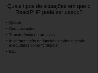Quais tipos de situações em que o
ReactPHP pode ser usado?
● Queue
● Comunicações
● Transferência de arquivos
● Implementação de funcionalidades que são
executadas como “cronjobs”
● Etc.
 