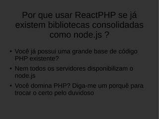 Por que usar ReactPHP se já
existem bibliotecas consolidadas
como node.js ?
● Você já possui uma grande base de código
PHP existente?
● Nem todos os servidores disponibilizam o
node.js
● Você domina PHP? Diga-me um porquê para
trocar o certo pelo duvidoso
 