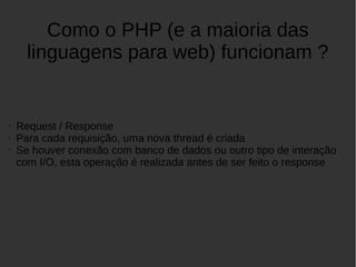 Como o PHP (e a maioria das
linguagens para web) funcionam ?
• Request / Response
• Para cada requisição, uma nova thread é criada
• Se houver conexão com banco de dados ou outro tipo de interação
com I/O, esta operação é realizada antes de ser feito o response
 