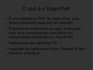 O que é o ReactPHP
● É uma biblioteca PHP, de baixo nível, para
desenvolvimento baseado em eventos.
● É facilmente extensível, ou seja, você pode
criar seus componentes com base nos
componentes existentes no ReactPHP
● Implementa non-blocking I/O
● Inspirado em bibliotecas como Twisted, Event
Machine e Node.js
 