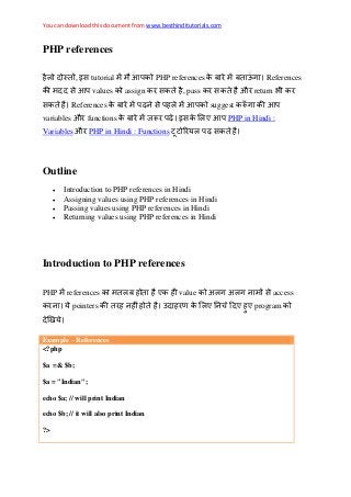 You can download this document from www.besthinditutorials.com
PHP references
, इस tutorial PHP references References
स values assign स , pass स औ return
स References स suggest
variables औ functions इस PHP in Hindi :
Variables औ PHP in Hindi : Functions स
Outline
 Introduction to PHP references in Hindi
 Assigning values using PHP references in Hindi
 Passing values using PHP references in Hindi
 Returning values using PHP references in Hindi
Introduction to PHP references
PHP references value अ अ स access
pointers program
Example – References
<?php
$a =& $b;
$a = "Indian";
echo $a; // will print Indian
echo $b; // it will also print Indian
?>
 
