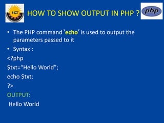 HOW TO SHOW OUTPUT IN PHP ?
• The PHP command ‘echo’ is used to output the
parameters passed to it
• Syntax :
<?php
$txt=“Hello World”;
echo $txt;
?>
OUTPUT:
Hello World
 