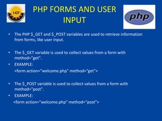 PHP FORMS AND USER
INPUT
• The PHP $_GET and $_POST variables are used to retrieve information
from forms, like user input.
• The $_GET variable is used to collect values from a form with
method="get".
• EXAMPLE:
<form action="welcome.php" method=“get">
• The $_POST variable is used to collect values from a form with
method="post".
• EXAMPLE:
<form action="welcome.php" method="post">
 