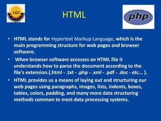 HTML
• HTML stands for Hypertext Markup Language, which is the
main programming structure for web pages and browser
software.
• When browser software accesses an HTML file it
understands how to parse the document according to the
file's extension.(.html - .txt - .php - .xml - .pdf - .doc - etc... ).
• HTML provides us a means of laying out and structuring our
web pages using paragraphs, images, lists, indents, boxes,
tables, colors, padding, and many more data structuring
methods common to most data processing systems.
 