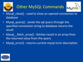 Other MySQL Commands
• Mysql_close() : used to close an opened connection to
database
• Mysql_query() : sends the sql query through the
specified connection string to database returns the
result
• Mysql__fetch_array() : fetches result in an array from
the returned value from the query
• Mysql_error() : returns current mysql error description
 