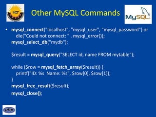 Other MySQL Commands
• mysql_connect("localhost", "mysql_user", "mysql_password") or
die("Could not connect: " . mysql_error());
mysql_select_db("mydb");
$result = mysql_query("SELECT id, name FROM mytable");
while ($row = mysql_fetch_array($result)) {
printf("ID: %s Name: %s", $row[0], $row[1]);
}
mysql_free_result($result);
mysql_close();
 