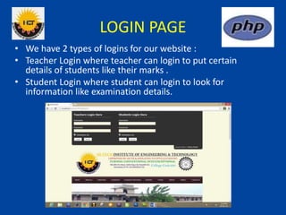 LOGIN PAGE
• We have 2 types of logins for our website :
• Teacher Login where teacher can login to put certain
details of students like their marks .
• Student Login where student can login to look for
information like examination details.
 