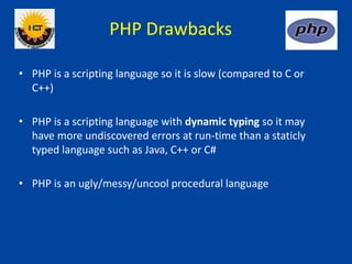 PHP Drawbacks
• PHP is a scripting language so it is slow (compared to C or
C++)
• PHP is a scripting language with dynamic typing so it may
have more undiscovered errors at run-time than a staticly
typed language such as Java, C++ or C#
• PHP is an ugly/messy/uncool procedural language
 