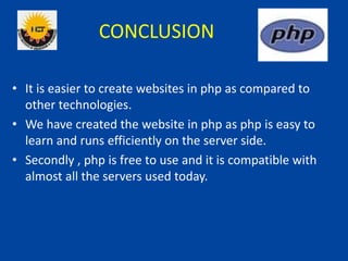 CONCLUSION
• It is easier to create websites in php as compared to
other technologies.
• We have created the website in php as php is easy to
learn and runs efficiently on the server side.
• Secondly , php is free to use and it is compatible with
almost all the servers used today.
 