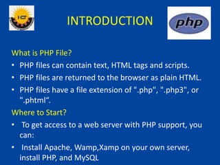 INTRODUCTION
What is PHP File?
• PHP files can contain text, HTML tags and scripts.
• PHP files are returned to the browser as plain HTML.
• PHP files have a file extension of ".php", ".php3", or
".phtml“.
Where to Start?
• To get access to a web server with PHP support, you
can:
• Install Apache, Wamp,Xamp on your own server,
install PHP, and MySQL
 