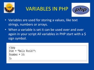 VARIABLES IN PHP
• Variables are used for storing a values, like text
strings, numbers or arrays.
• When a variable is set it can be used over and over
again in your script All variables in PHP start with a $
sign symbol.
 