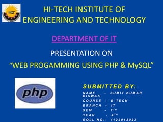 HI-TECH INSTITUTE OF
ENGINEERING AND TECHNOLOGY
PRESENTATION ON
“WEB PROGAMMING USING PHP & MySQL”
DEPARTMENT OF IT
S U B M I T T E D B Y:
N A M E - S U M I T K U M A R
B I S W A S
C O U R S E - B - T E C H
B R A N C H - I T
S E M - 7 T H
Y E A R - 4 T H
R O L L N O . - 1 1 2 2 0 1 3 0 2 3
 
