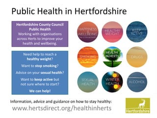 Public Health in Hertfordshire
www.hertsdirect.org/healthinherts
Hertfordshire County Council
Public Health
Working with organisations
across Herts to improve your
health and wellbeing.
Information, advice and guidance on how to stay healthy:
Need help to reach a
healthy weight?
Want to stop smoking?
Advice on your sexual health?
Want to keep active but
not sure where to start?
We can help!
 