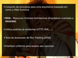 • Conjunto de princípios para uma arquitetura baseada em
  como a Web funciona


• ROA - Resource Oriented Architecture (Arquitetura orientada a
  recursos)


• Utiliza padrões já existentes (HTTP, XML,...)


• Tese de doutorado de Roy Fielding (2000)


• Interface uniforme para acesso aos recursos



                                                  http://www.ﬂickr.com/photos/practicalowl/392894653/
 