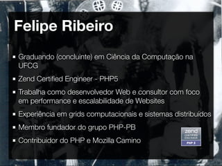 Felipe Ribeiro
Graduando (concluinte) em Ciência da Computação na
UFCG
Zend Certiﬁed Engineer - PHP5
Trabalha como desenvolvedor Web e consultor com foco
em performance e escalabilidade de Websites
Experiência em grids computacionais e sistemas distribuídos
Membro fundador do grupo PHP-PB
Contribuidor do PHP e Mozilla Camino
 