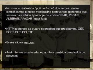 • No mundo real existe “polimorﬁsmo” dos verbos, assim
  simpliﬁcamos o nosso vocabulário com verbos genéricos que
  servem para vários tipos objetos, como CRIAR, PEGAR,
  ALTERAR, APAGAR (jogar fora)


• HTTP já oferece as quatro operações que precisamos, GET,
  POST, PUT, DELETE.


• Esses são os verbos


• Assim temos uma interface padrão e genérica para todos os
  recursos.



                                            http://www.ﬂickr.com/photos/99129398@N00/255783151
 