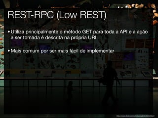 REST-RPC (Low REST)
• Utiliza principalmente o método GET para toda a API e a ação
  a ser tomada é descrita na própria URI.

• Mais comum por ser mais fácil de implementar




                                                 http://www.ﬂickr.com/photos/ogil/2540634421/
 