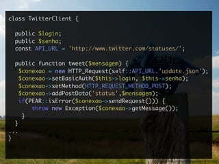 class TwitterClient {

  public $login;
  public $senha;
  const API_URL = 'http://www.twitter.com/statuses/';

  public function tweet($mensagem) {
    $conexao = new HTTP_Request(self::API_URL.'update.json');
    $conexao->setBasicAuth($this->login, $this->senha);
    $conexao->setMethod(HTTP_REQUEST_METHOD_POST);
    $conexao->addPostData('status',$mensagem);
    if(PEAR::isError($conexao->sendRequest())) {
        throw new Exception($conexao->getMessage());
     }
  }
...
}


                                            http://www.ﬂickr.com/photos/tobiasschlitt/2644905363/
 