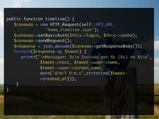 public function timeline() {
   $conexao = new HTTP_Request(self::API_URL.
                'home_timeline.json');
   $conexao->setBasicAuth($this->login, $this->senha);
   $conexao->sendRequest();
   $response = json_decode($conexao->getResponseBody());
   foreach($response as $tweet) {
      printf("nMensagem: %sn Enviada por %s (%s) em %sn",
              $tweet->text, $tweet->user->name,
              $tweet->user->screen_name,
              date('d/m/Y H:m:s',strtotime($tweet-
              >created_at)));
    }
}




                                           http://www.ﬂickr.com/photos/tobiasschlitt/2644905363/
 
