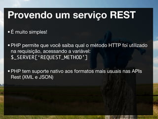 Provendo um serviço REST
• É muito simples!

• PHP permite que você saiba qual o método HTTP foi utilizado
  na requisição, acessando a variável:
  $_SERVER[‘REQUEST_METHOD’]

• PHP tem suporte nativo aos formatos mais usuais nas APIs
  Rest (XML e JSON)




                                             http://www.ﬂickr.com/photos/tobiasschlitt/2644905363/
 