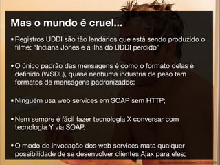 Mas o mundo é cruel...
• Registros UDDI são tão lendários que está sendo produzido o
  ﬁlme: “Indiana Jones e a ilha do UDDI perdido”

• O único padrão das mensagens é como o formato delas é
  deﬁnido (WSDL), quase nenhuma industria de peso tem
  formatos de mensagens padronizados;

• Ninguém usa web services em SOAP sem HTTP;

• Nem sempre é fácil fazer tecnologia X conversar com
  tecnologia Y via SOAP.

• O modo de invocação dos web services mata qualquer
  possibilidade de se desenvolver clientes Ajax para eles;
                                                 http://www.ﬂickr.com/photos/jerry7171/192391979/
 